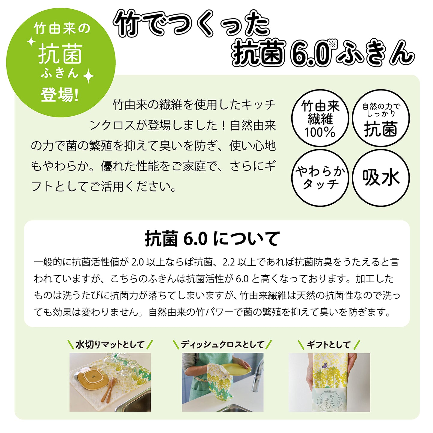 抗菌ふきんシリーズ登場！竹でつくった抗菌6.0ふきん。レップの付近に新たに竹由来の繊維を使用したシリーズが登場しました。自然由来の力で菌の繁殖を抑えて臭いを防ぎ、使い心地もやわらか。優れた性能をご家庭で、さらにギフトとしてご活用ください。竹由来繊維100％。自然の力でしっかり抗菌。やわらかタッチ。吸水。抗菌6.0について。一般的に抗菌活性値が2.0以上ならば抗菌、2.2以上であれば抗菌防臭をうたえると言われていますが、こちらの抗菌活性値は6.0と高くなっております。加工したものは洗うたびに抗菌力が落ちますが、竹由来繊維は天然の抗菌性なので洗っても効果は変わりません。自然由来の竹パワーで菌の繁殖を抑えて臭いを防ぎます。