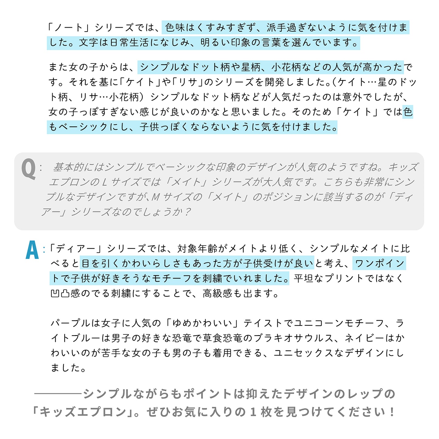 「ノート」シリーズでは、色味はくすみすぎず、派手過ぎないように気を付けました。文字は日常生活になじみ、明るい印象の言葉を選んでいます。

また女の子からは、シンプルなドット柄や星柄、小花柄などの人気が高かったです。それを基に「ケイト」や「リサ」のシリーズを開発しました。（ケイト…星のドット柄、リサ…小花柄）シンプルなドット柄などが人気だったのは意外でしたが、女の子っぽすぎない感じが良いのかなと思いました。そのため色もベーシックにし、子供っぽくならないように気を付けました。


Q：キッズエプロンでは、基本的には「シンプル」で「ベーシック」な印象のデザインが人気のようですね。キッズエプロンのLサイズでは「メイト」シリーズが大人気です。こちらも非常にシンプルなデザインですが、Mサイズの「メイト」のポジションに該当するのが「ディアー」シリーズなのでしょうか？

A：「ディアー」シリーズでは、対象年齢がメイトより低く、シンプルなメイトに比べると目を引くかわいらしさもあった方が子供受けが良いと考え、ワンポイントで子供が好きそうなモチーフを刺繍でいれました。平坦なプリントではなく凹凸感のでる刺繍にすることで、高級感も出ま