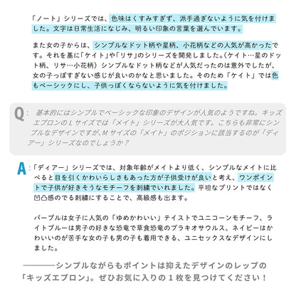 「ノート」シリーズでは、色味はくすみすぎず、派手過ぎないように気を付けました。文字は日常生活になじみ、明るい印象の言葉を選んでいます。

また女の子からは、シンプルなドット柄や星柄、小花柄などの人気が高かったです。それを基に「ケイト」や「リサ」のシリーズを開発しました。（ケイト…星のドット柄、リサ…小花柄）シンプルなドット柄などが人気だったのは意外でしたが、女の子っぽすぎない感じが良いのかなと思いました。そのため色もベーシックにし、子供っぽくならないように気を付けました。


Q：キッズエプロンでは、基本的には「シンプル」で「ベーシック」な印象のデザインが人気のようですね。キッズエプロンのLサイズでは「メイト」シリーズが大人気です。こちらも非常にシンプルなデザインですが、Mサイズの「メイト」のポジションに該当するのが「ディアー」シリーズなのでしょうか？

A：「ディアー」シリーズでは、対象年齢がメイトより低く、シンプルなメイトに比べると目を引くかわいらしさもあった方が子供受けが良いと考え、ワンポイントで子供が好きそうなモチーフを刺繍でいれました。平坦なプリントではなく凹凸感のでる刺繍にすることで、高級感も出ま