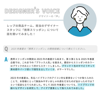 ■デザイナーの「声」：レップの商品チーム、担当のデザイナースタッフに「携帯スリッポン」について話を聞いてみました！

Q：2025年春夏の「携帯スリッポン」の開発経緯について教えてください。

A：携帯スリッポンの開発は2023年の春夏から始まり、第3弾となる2025年春夏企画では、これまでの「ブラック人気」を踏まえ、最初からスリッポンのカラーはブラックのみという所からスタートしました。ブラック1色の中でどうやって素材感やパーツ使いで個性を出していくか、がテーマでした。

2023年の春夏は、有名ハイブランドのアイコン的な要素をいくつか取り入れたことで、お客様にとって馴染みやすいおしゃれ感をだせたのが良かったのでは？という仮説も立てられました。そして2025年春夏についても、ハイブランドの様々なデザインを研究して、アイデア要素として取り入れてみました。