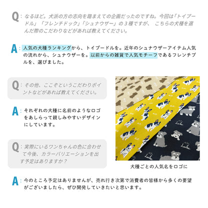 Q：なるほど。犬派の方の志向を踏まえての企画だったのですね。今回は「トイプードル」 「フレンチドック」「シュナウザー」の3種ですが、こちらの犬種を選んだ際のこだわりなどがあれば教えてください。
 A：人気の犬種ランキングから、トイプードルを。近年のシュナウザーアイテム人気の流れから、シュナウザーを。以前からの雑貨で人気モチーフであるフレンチブルを、選びました。
 
 Q：その他、ここぞというこだわりポイントなどがあれば教えてください。
 A：それぞれの犬種に名前のようなロゴをあしらって親しみやすいデザインにしています。
 
 Q：実際にいるワンちゃんの色に合わせて今後、カラーバリエーションを出す予定はありますか？
 A：今のところ予定はありませんが、売れ行き次第で消費者の皆様から多くの要望がございましたら、ぜひ開発していきたいと思います。