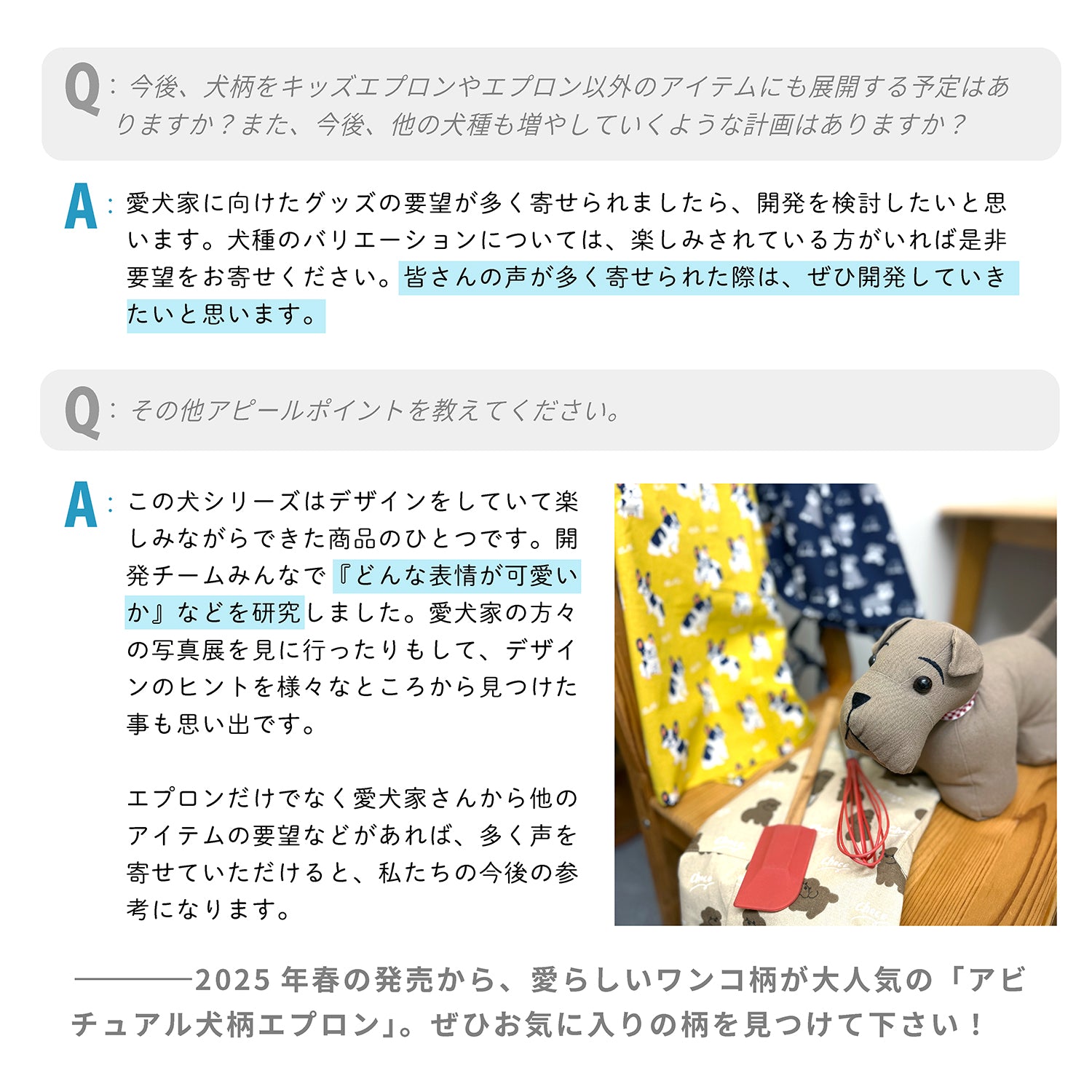 Q：今後、犬柄をキッズエプロンやエプロン以外のアイテムにも展開する予定はありますか？また、今後、他の犬種も増やしていくような計画はありますか？
 A：愛犬家に向けたグッズの要望が多く寄せられましたら、開発を検討したいと思います。犬種のバリエーションについては、楽しみされている方がいれば是非要望をお寄せください。皆さんの声が多く寄せられた際は、ぜひ開発していきたいと思います。
 
 Q：その他アピールポイントを教えてください。
 A：この犬シリーズはデザインをしていて楽しみながらできた商品のひとつです。開発チームみんなで『どんな表情が可愛いか』などを研究しました。愛犬家の方々の写真展を見に行ったりもして、デザインのヒントを様々なところから見つけた事も思い出です。エプロンだけでなく愛犬家さんから他のアイテムの要望などがあれば、多く声を寄せていただけると、私たちの今後の参考になります。
 
 ---2025年春の発売から、愛らしいワンコ柄が大人気の「アビチュアル犬柄エプロン」。ぜひお気に入りの柄を見つけて下さい！