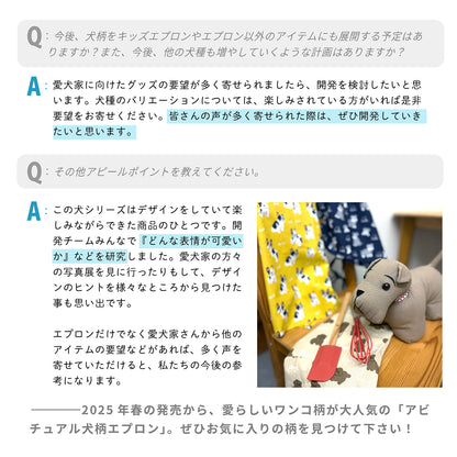 Q：今後、犬柄をキッズエプロンやエプロン以外のアイテムにも展開する予定はありますか？また、今後、他の犬種も増やしていくような計画はありますか？
 A：愛犬家に向けたグッズの要望が多く寄せられましたら、開発を検討したいと思います。犬種のバリエーションについては、楽しみされている方がいれば是非要望をお寄せください。皆さんの声が多く寄せられた際は、ぜひ開発していきたいと思います。
 
 Q：その他アピールポイントを教えてください。
 A：この犬シリーズはデザインをしていて楽しみながらできた商品のひとつです。開発チームみんなで『どんな表情が可愛いか』などを研究しました。愛犬家の方々の写真展を見に行ったりもして、デザインのヒントを様々なところから見つけた事も思い出です。エプロンだけでなく愛犬家さんから他のアイテムの要望などがあれば、多く声を寄せていただけると、私たちの今後の参考になります。
 
 ---2025年春の発売から、愛らしいワンコ柄が大人気の「アビチュアル犬柄エプロン」。ぜひお気に入りの柄を見つけて下さい！